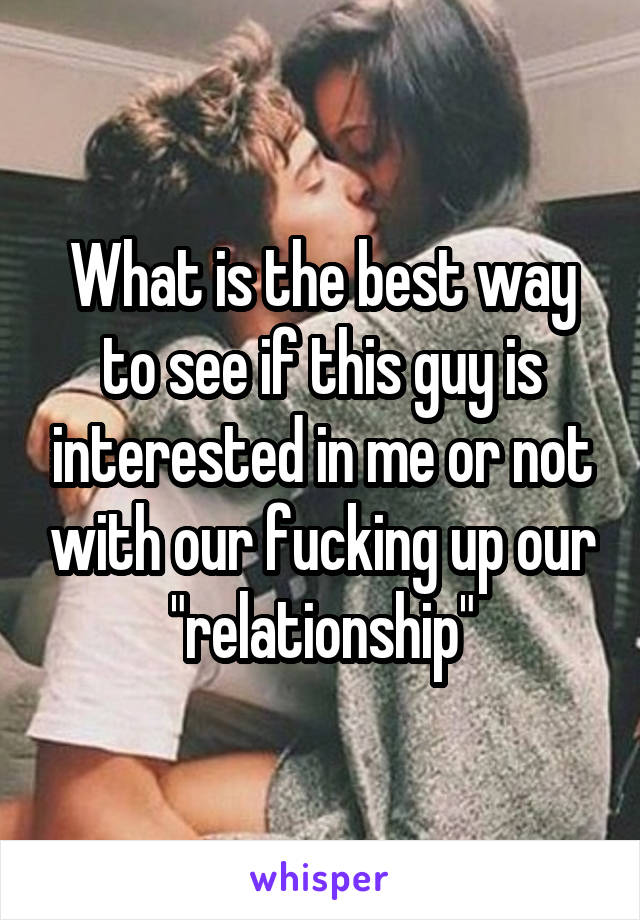 What is the best way to see if this guy is interested in me or not with our fucking up our "relationship"