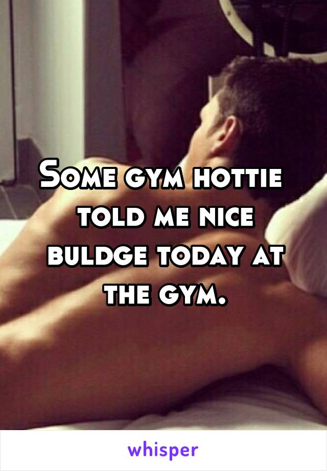 Some gym hottie  told me nice buldge today at the gym.