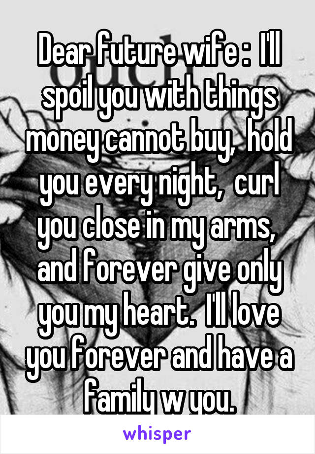 Dear future wife :  I'll spoil you with things money cannot buy,  hold you every night,  curl you close in my arms,  and forever give only you my heart.  I'll love you forever and have a family w you.