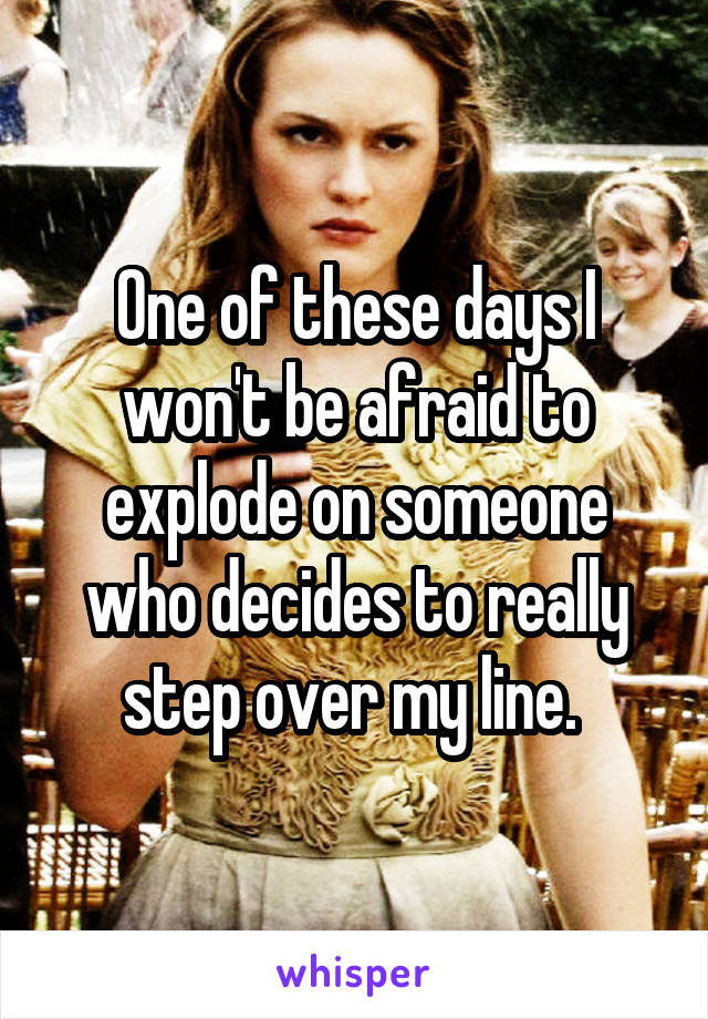 One of these days I won't be afraid to explode on someone who decides to really step over my line. 