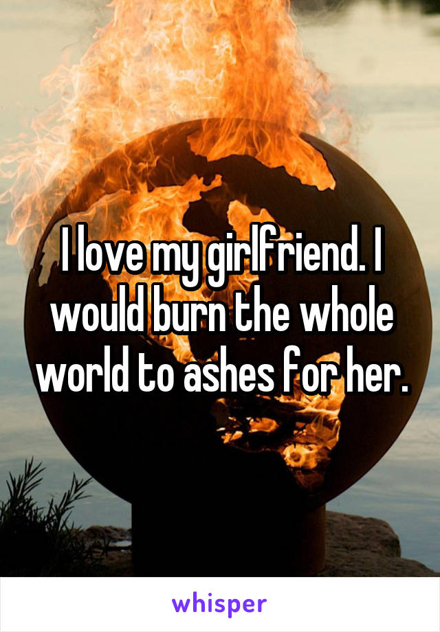 I love my girlfriend. I would burn the whole world to ashes for her.