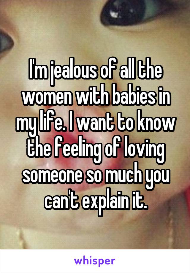 I'm jealous of all the women with babies in my life. I want to know the feeling of loving someone so much you can't explain it.