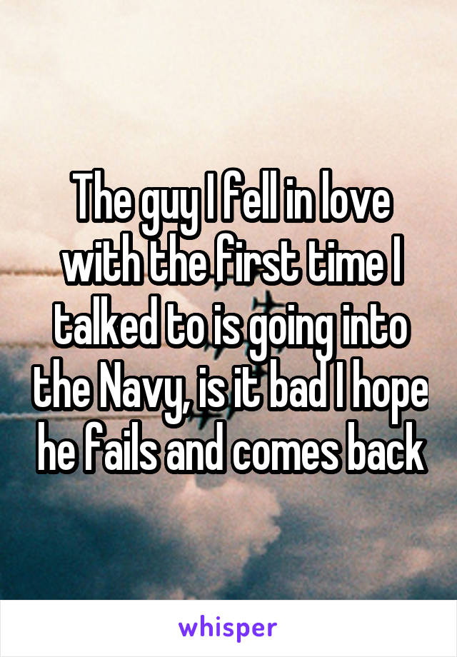 The guy I fell in love with the first time I talked to is going into the Navy, is it bad I hope he fails and comes back