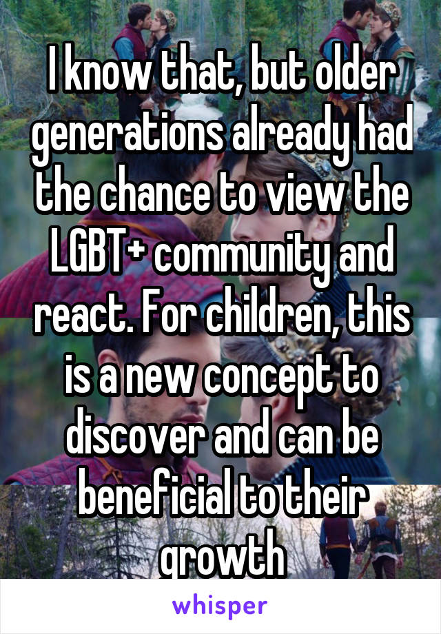 I know that, but older generations already had the chance to view the LGBT+ community and react. For children, this is a new concept to discover and can be beneficial to their growth