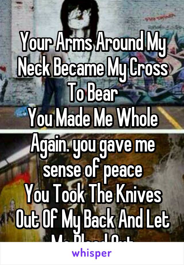 
Your Arms Around My Neck Became My Cross To Bear
You Made Me Whole Again. you gave me sense of peace
You Took The Knives Out Of My Back And Let Me Bleed Out