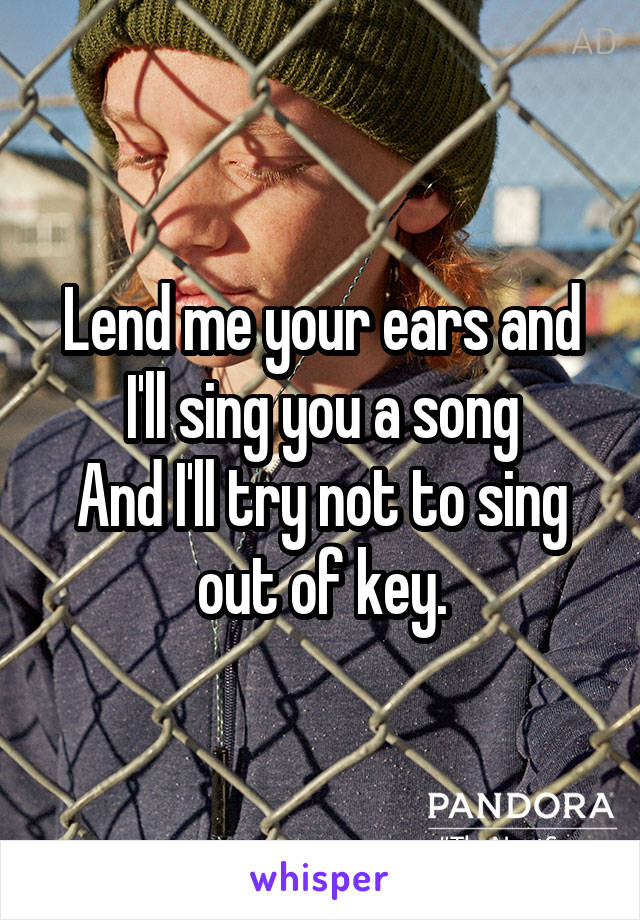 Lend me your ears and I'll sing you a song
And I'll try not to sing out of key.