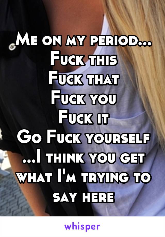 Me on my period...
Fuck this
Fuck that
Fuck you
Fuck it
Go Fuck yourself
...I think you get what I'm trying to say here