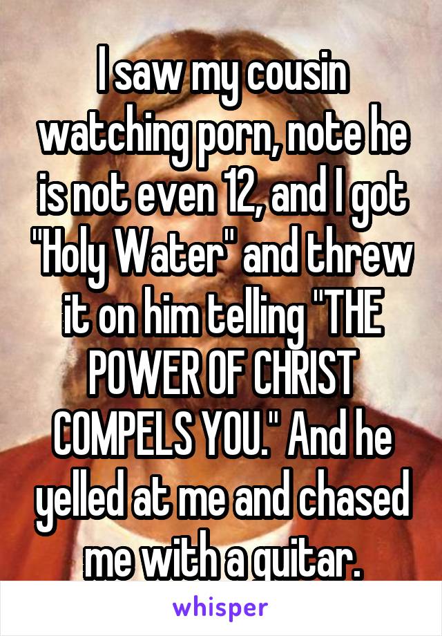 I saw my cousin watching porn, note he is not even 12, and I got "Holy Water" and threw it on him telling "THE POWER OF CHRIST COMPELS YOU." And he yelled at me and chased me with a guitar.