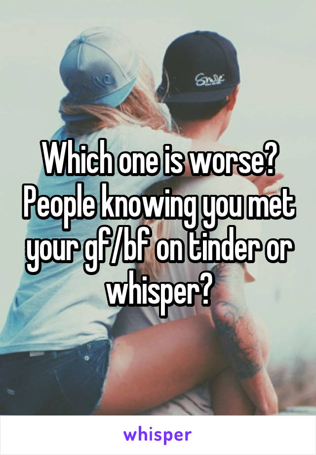 Which one is worse? People knowing you met your gf/bf on tinder or whisper?