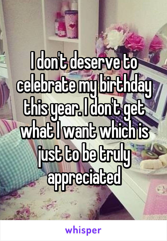 I don't deserve to celebrate my birthday this year. I don't get what I want which is just to be truly appreciated