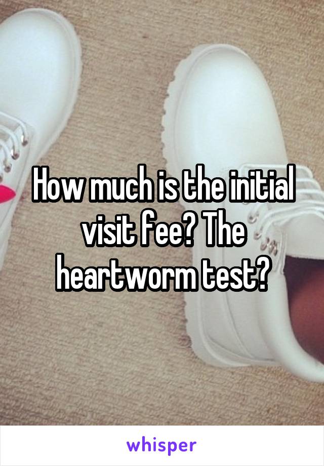 How much is the initial visit fee? The heartworm test?