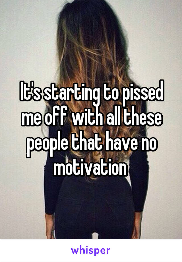 It's starting to pissed me off with all these people that have no motivation 