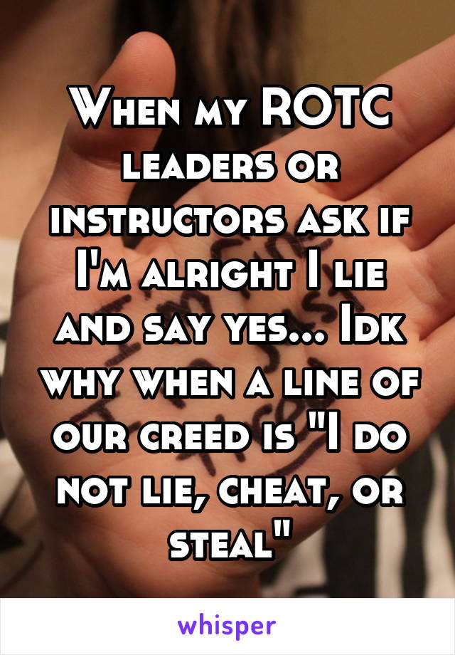 When my ROTC leaders or instructors ask if I'm alright I lie and say yes... Idk why when a line of our creed is "I do not lie, cheat, or steal"