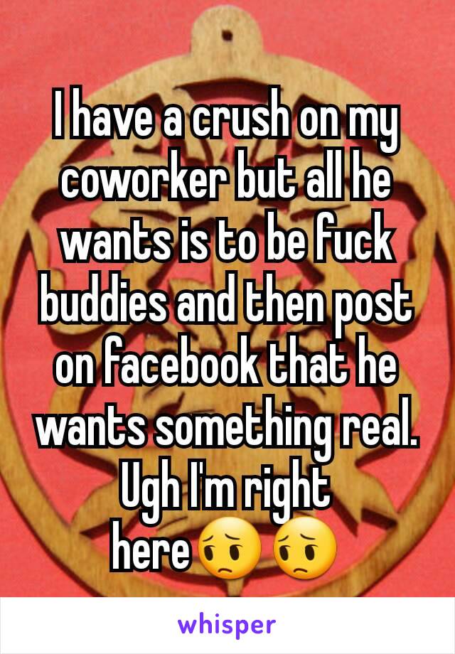 I have a crush on my coworker but all he wants is to be fuck buddies and then post on facebook that he wants something real. Ugh I'm right here😔😔