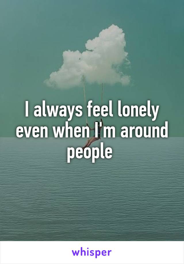 I always feel lonely even when I'm around people 