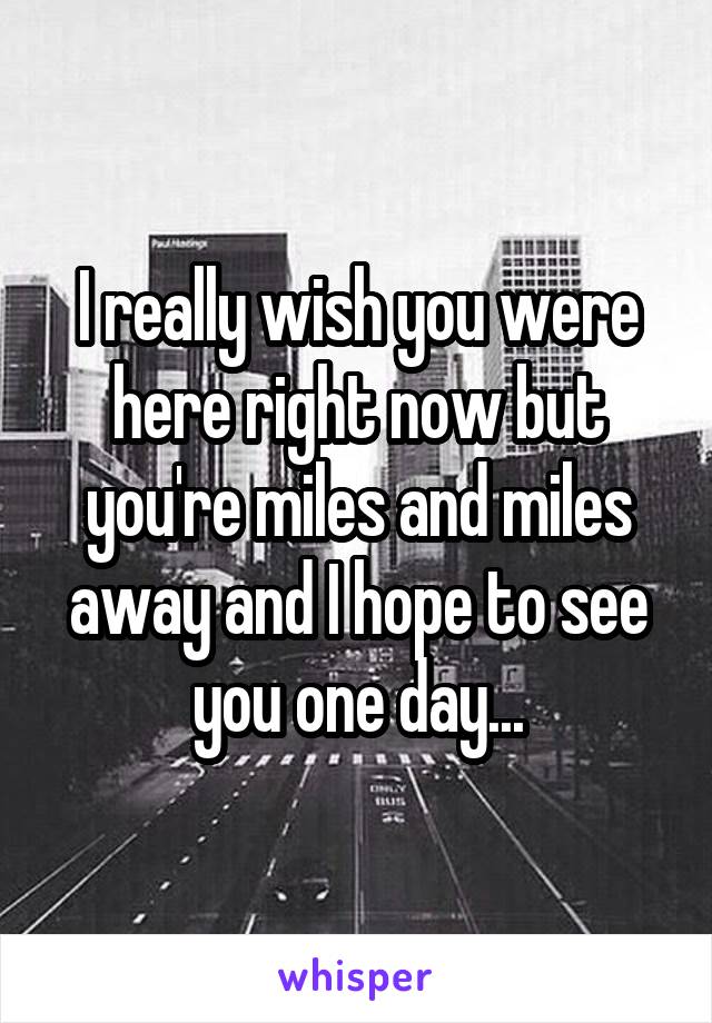 I really wish you were here right now but you're miles and miles away and I hope to see you one day...