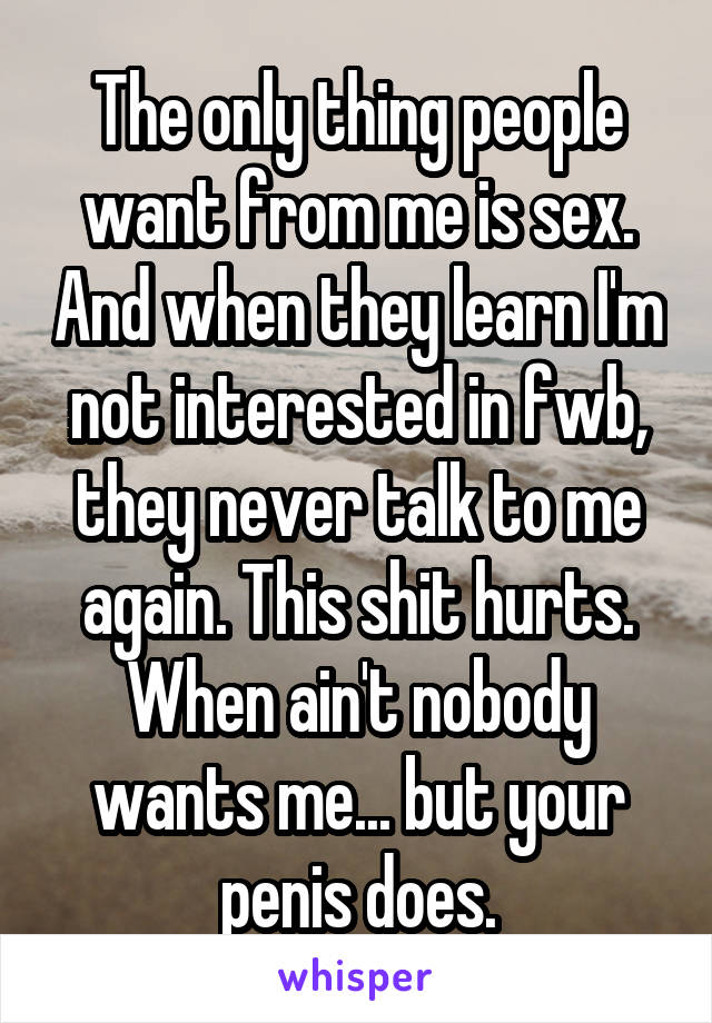 The only thing people want from me is sex. And when they learn I'm not interested in fwb, they never talk to me again. This shit hurts. When ain't nobody wants me... but your penis does.