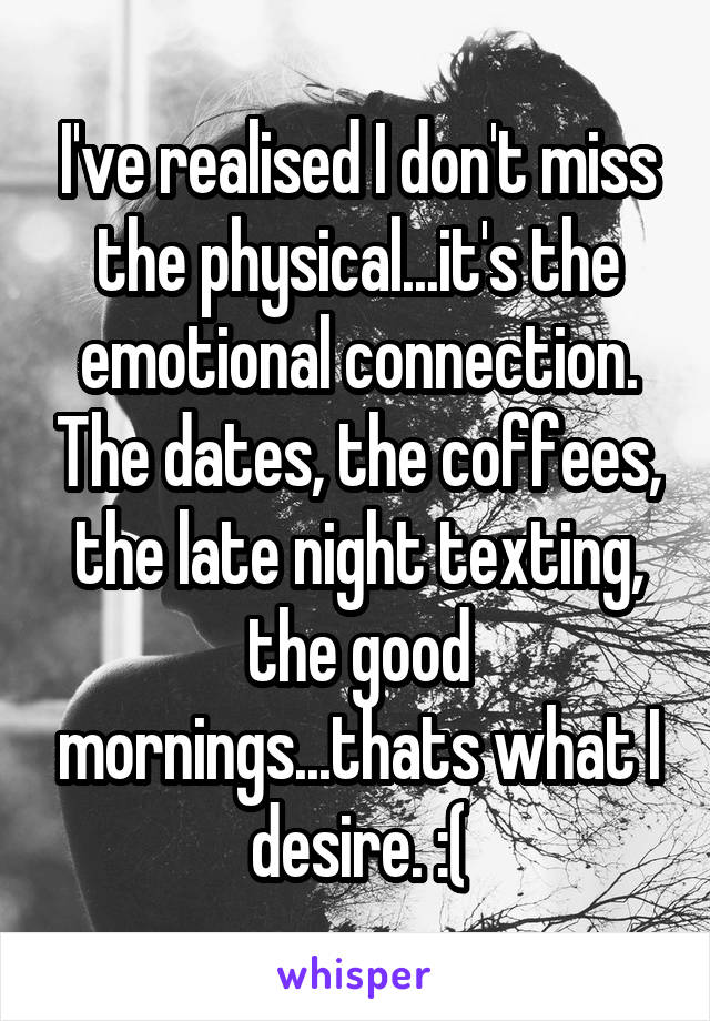 I've realised I don't miss the physical...it's the emotional connection. The dates, the coffees, the late night texting, the good mornings...thats what I desire. :(