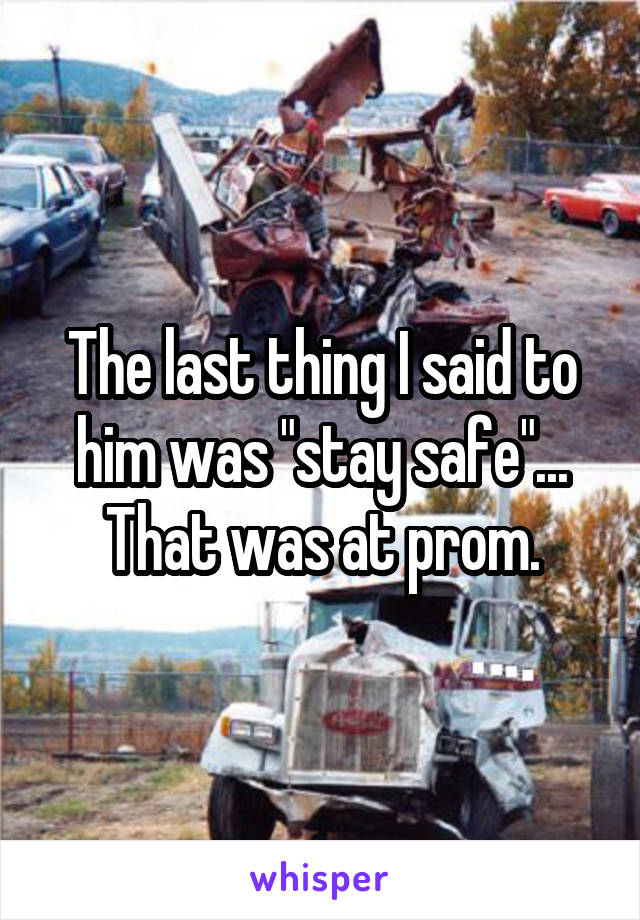 The last thing I said to him was "stay safe"...
That was at prom.