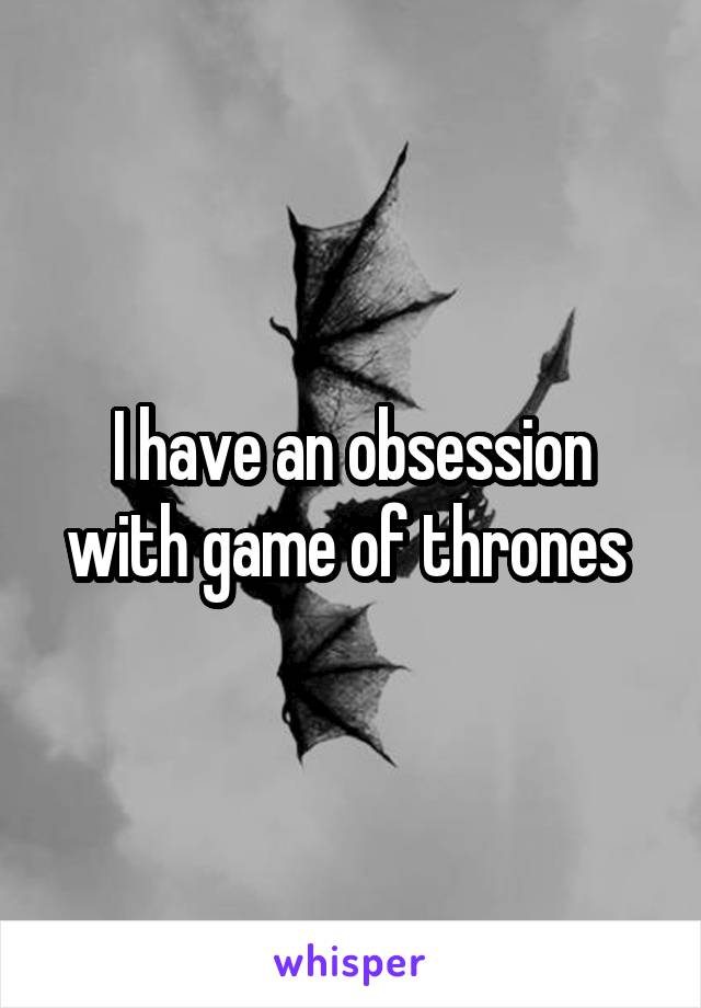 I have an obsession with game of thrones 