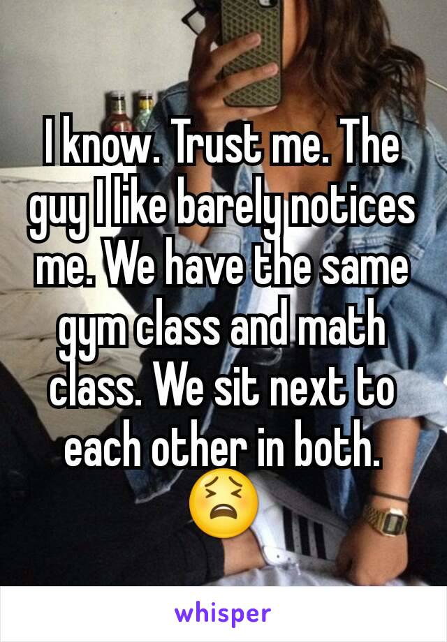 I know. Trust me. The guy I like barely notices me. We have the same gym class and math class. We sit next to each other in both. 😫