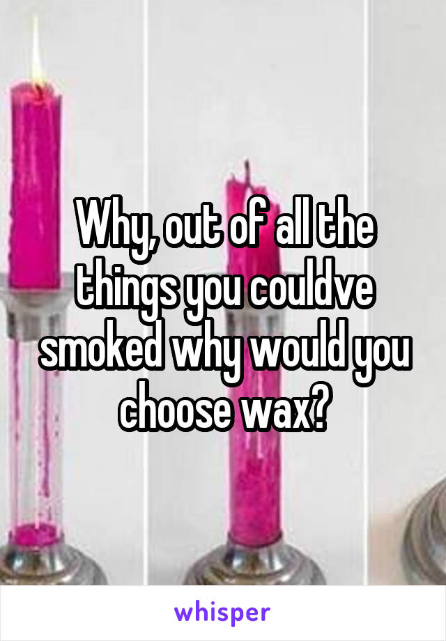 Why, out of all the things you couldve smoked why would you choose wax?