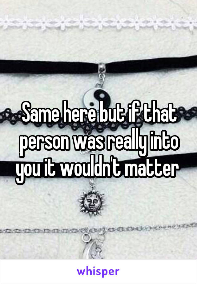 Same here but if that person was really into you it wouldn't matter 