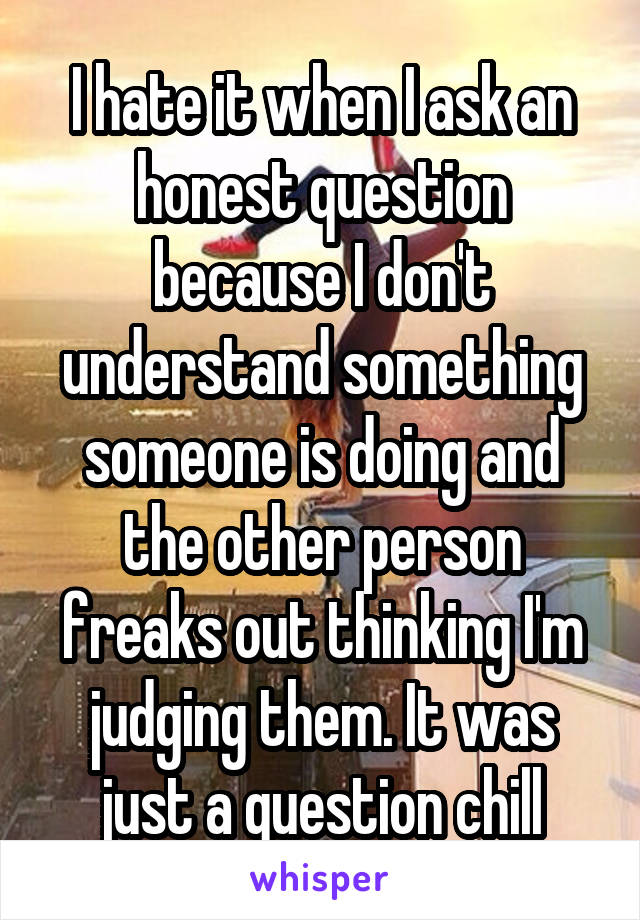 I hate it when I ask an honest question because I don't understand something someone is doing and the other person freaks out thinking I'm judging them. It was just a question chill