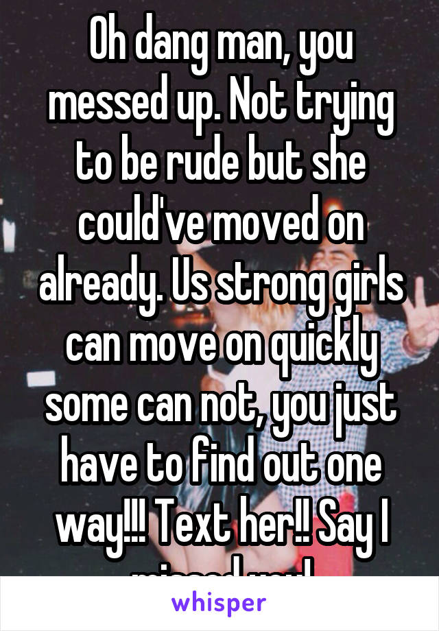 Oh dang man, you messed up. Not trying to be rude but she could've moved on already. Us strong girls can move on quickly some can not, you just have to find out one way!!! Text her!! Say I missed you!