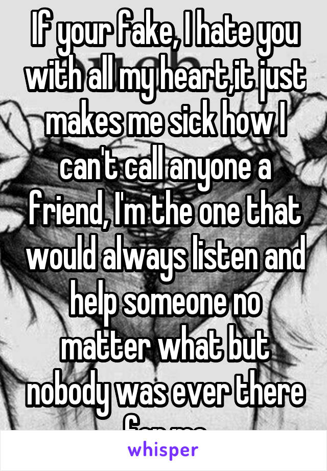 If your fake, I hate you with all my heart,it just makes me sick how I can't call anyone a friend, I'm the one that would always listen and help someone no matter what but nobody was ever there for me