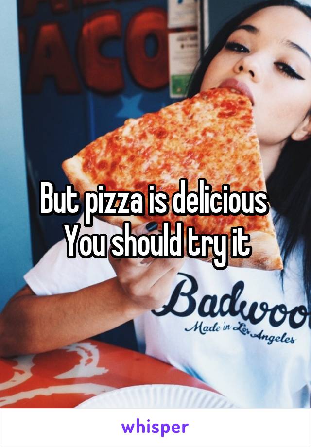 But pizza is delicious 
You should try it