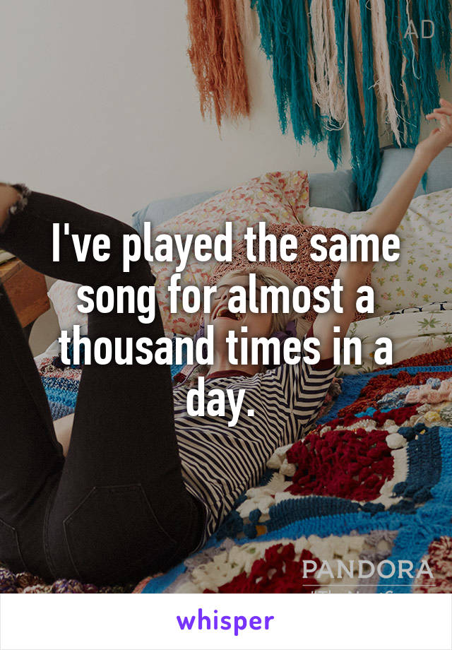 I've played the same song for almost a thousand times in a day. 