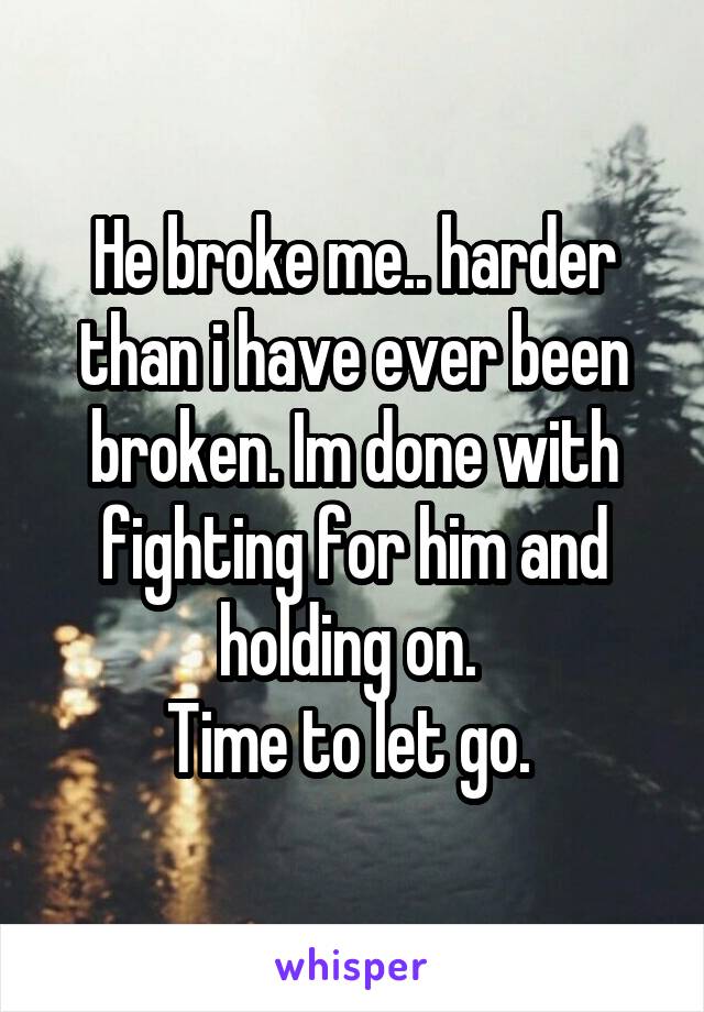 He broke me.. harder than i have ever been broken. Im done with fighting for him and holding on. 
Time to let go. 