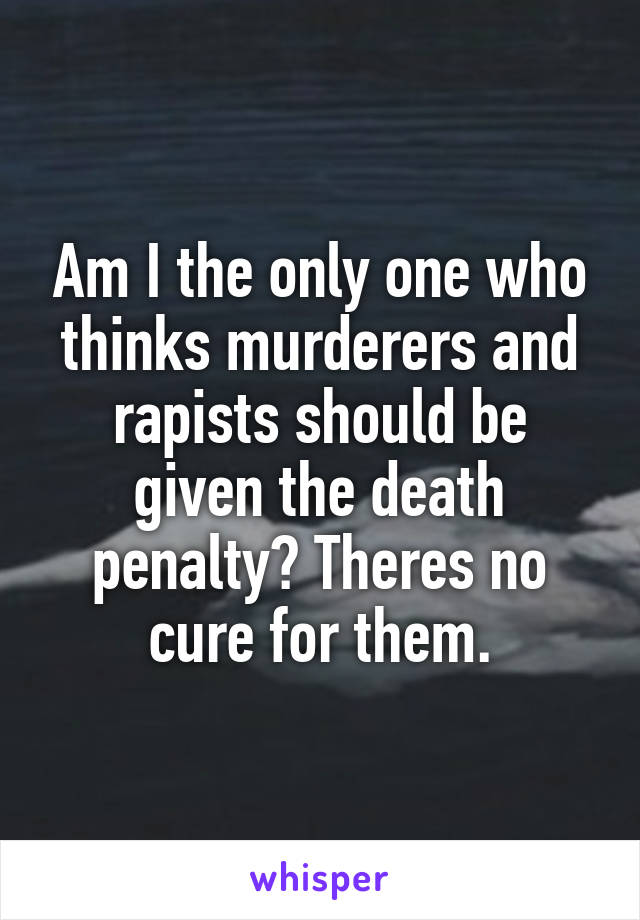 Am I the only one who thinks murderers and rapists should be given the death penalty? Theres no cure for them.