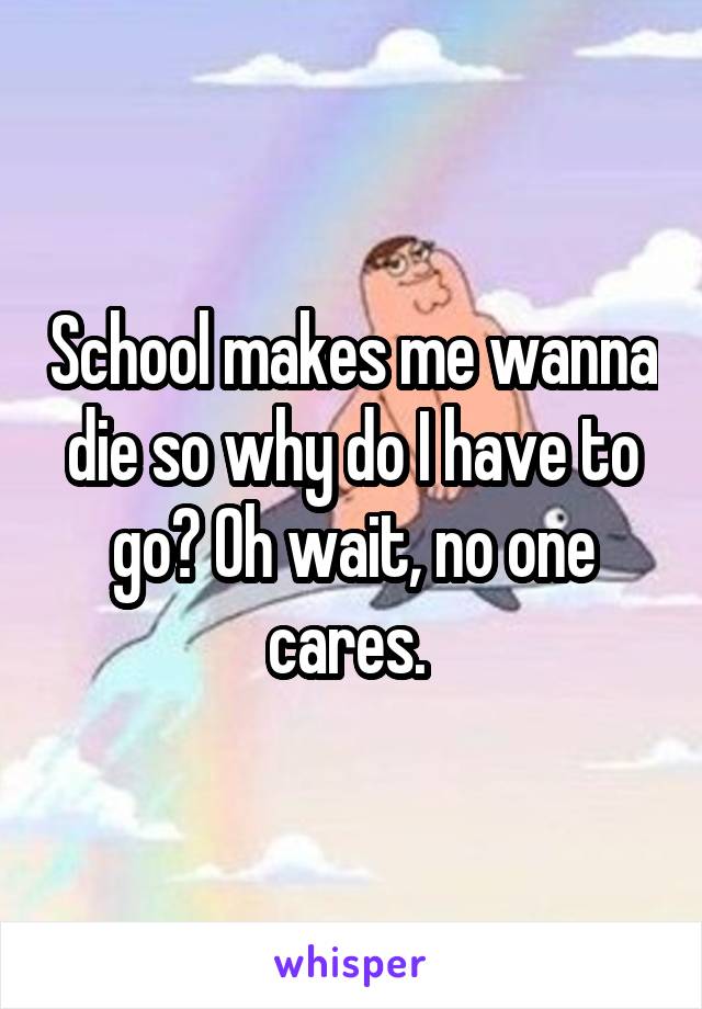 School makes me wanna die so why do I have to go? Oh wait, no one cares. 