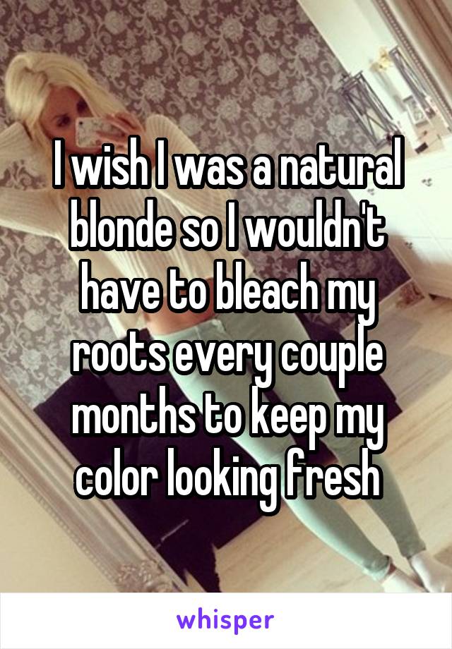 I wish I was a natural blonde so I wouldn't have to bleach my roots every couple months to keep my color looking fresh