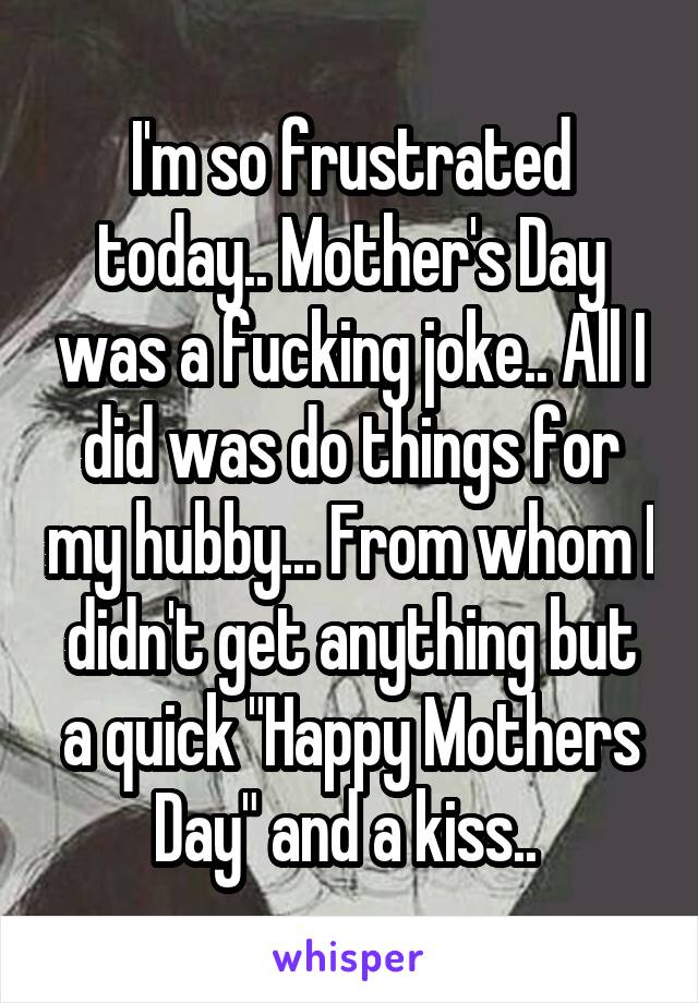 I'm so frustrated today.. Mother's Day was a fucking joke.. All I did was do things for my hubby... From whom I didn't get anything but a quick "Happy Mothers Day" and a kiss.. 