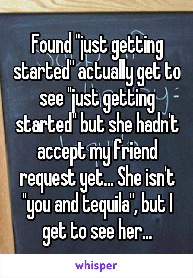 Found "just getting started" actually get to see "just getting started" but she hadn't accept my friend request yet... She isn't "you and tequila", but I get to see her...