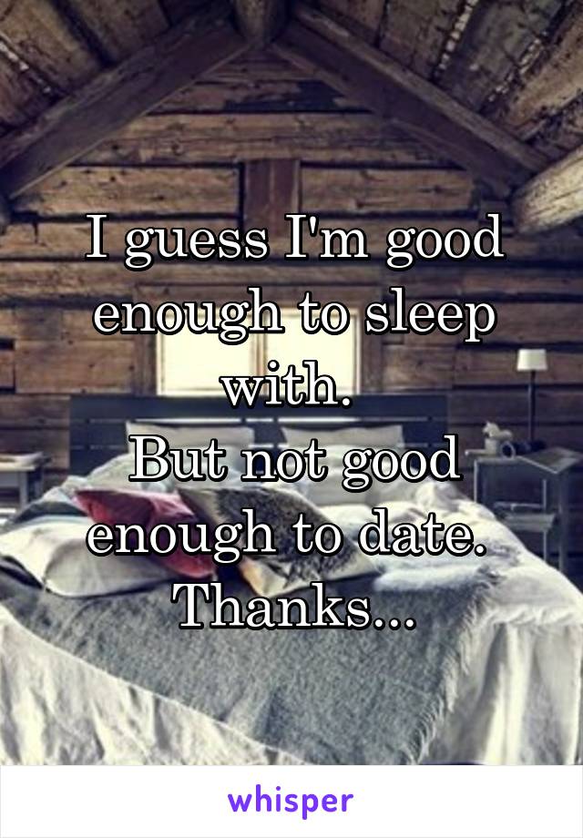 I guess I'm good enough to sleep with. 
But not good enough to date. 
Thanks...