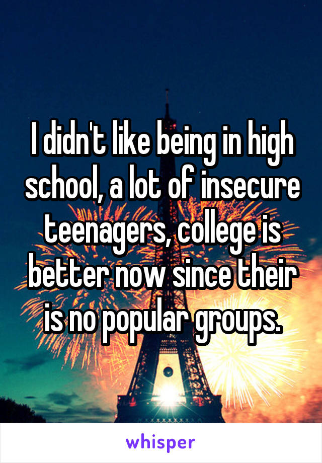 I didn't like being in high school, a lot of insecure teenagers, college is better now since their is no popular groups.