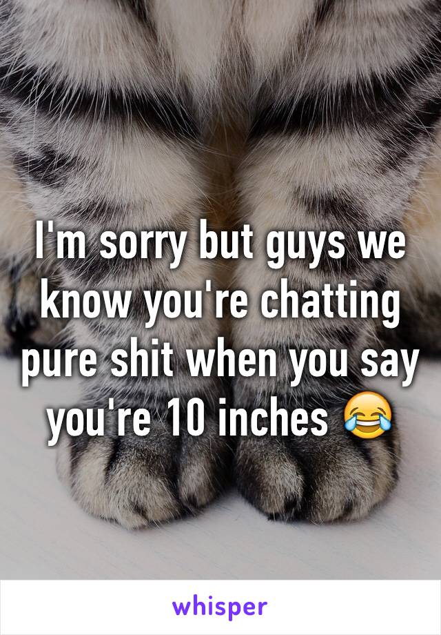 I'm sorry but guys we know you're chatting pure shit when you say you're 10 inches 😂