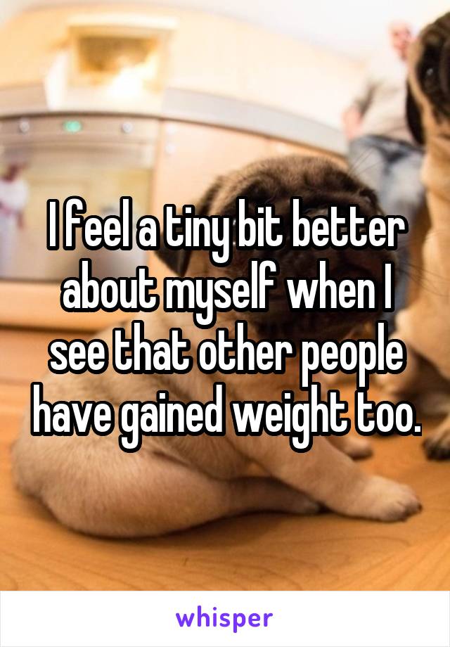 I feel a tiny bit better about myself when I see that other people have gained weight too.