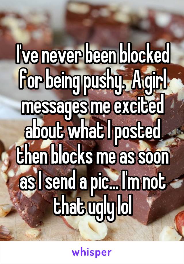 I've never been blocked for being pushy.  A girl messages me excited about what I posted then blocks me as soon as I send a pic... I'm not that ugly lol