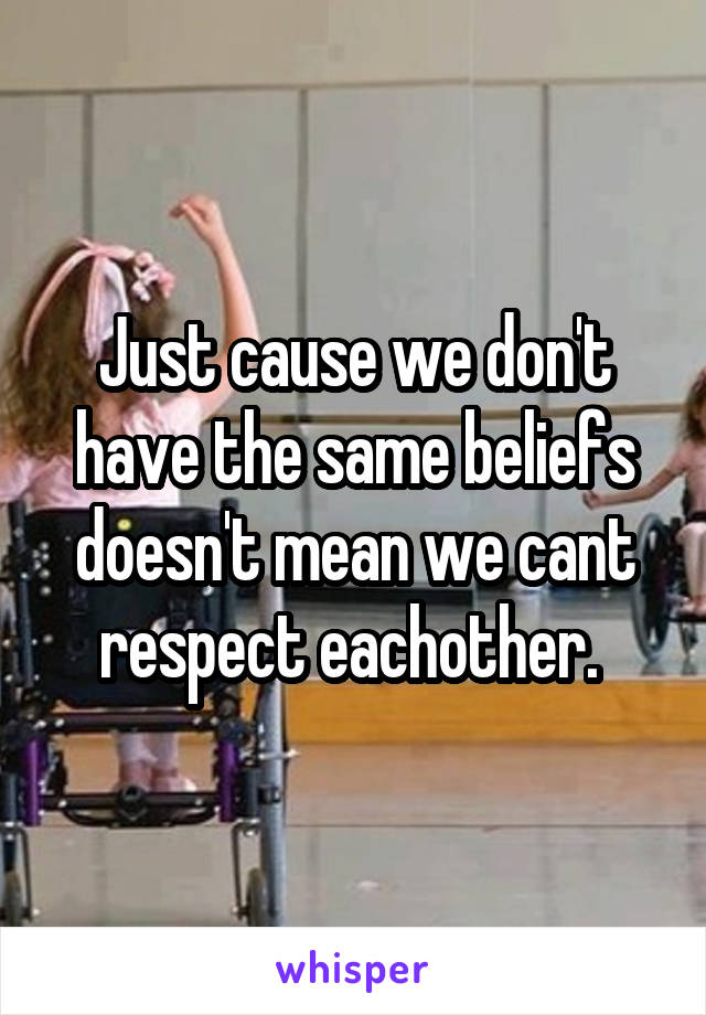 Just cause we don't have the same beliefs doesn't mean we cant respect eachother. 