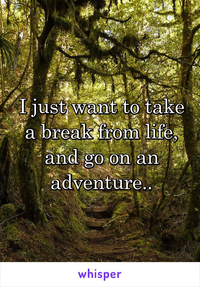 I just want to take a break from life, and go on an adventure..