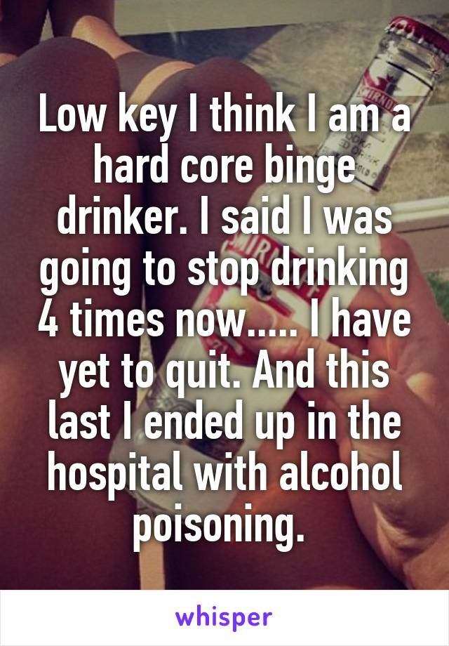 Low key I think I am a hard core binge drinker. I said I was going to stop drinking 4 times now..... I have yet to quit. And this last I ended up in the hospital with alcohol poisoning. 