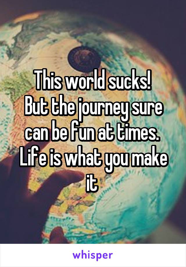 This world sucks! 
But the journey sure can be fun at times. 
Life is what you make it 