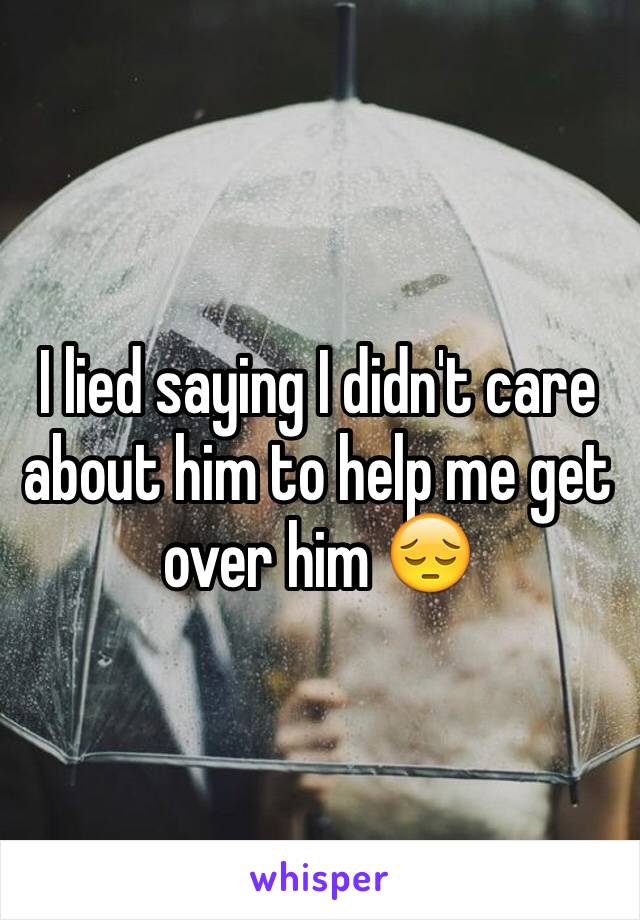 I lied saying I didn't care about him to help me get over him 😔