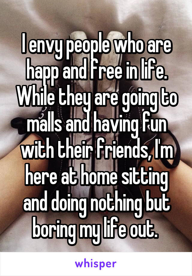 I envy people who are happ and free in life. While they are going to malls and having fun with their friends, I'm here at home sitting and doing nothing but boring my life out. 