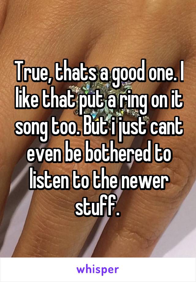 True, thats a good one. I like that put a ring on it song too. But i just cant even be bothered to listen to the newer stuff. 